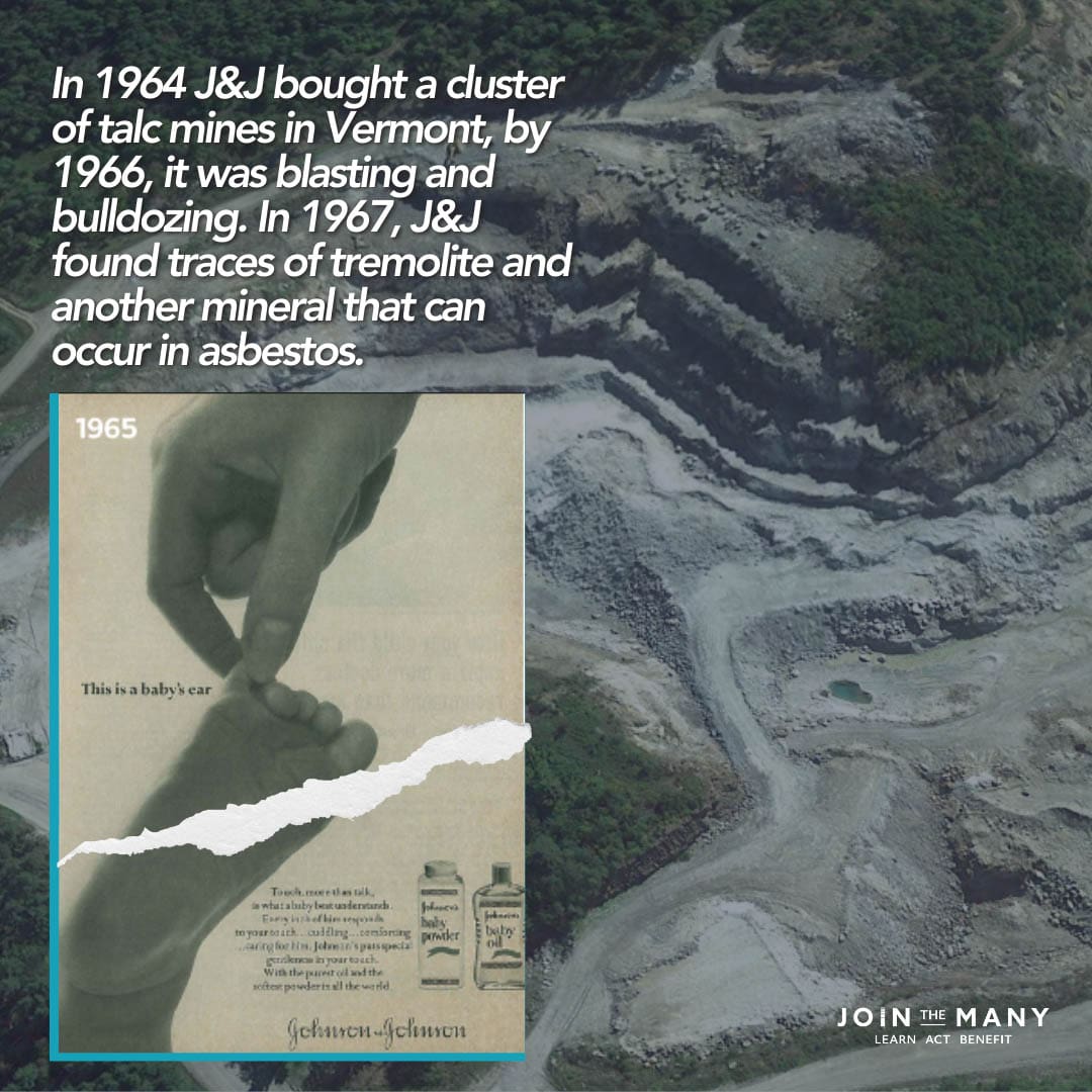 In 1964 J&J bought a cluster of talc mines in Vermont, by 1966, it was blasting and bulldozing. In 1967, J&J found traces of tremolite and another mineral that can occur in asbestos.
